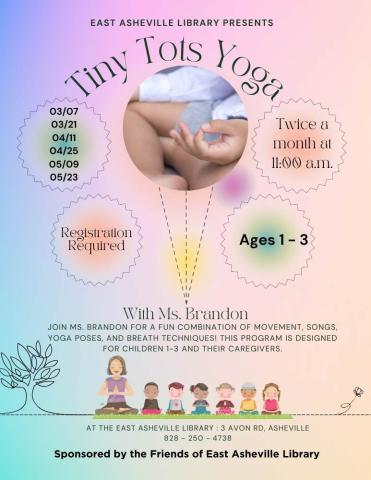 Multicolored background flyer with text that reads "Tiny Tots Yoga twice a month at 11 a.m. at the East Asheville Library.  For children ages 1-3 and their caregivers.  Registration is required.  The days of the program are March 7, March 21, April 11, April 25, May 9, May 23."